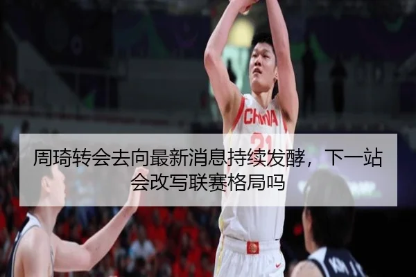 周琦转会去向最新消息持续发酵，下一站会改写联赛格局吗 | HTH