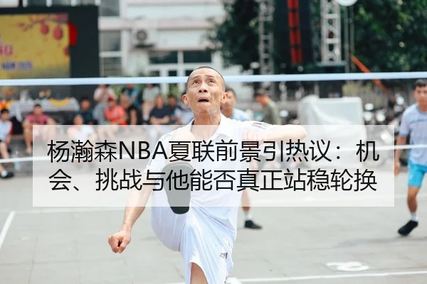 杨瀚森NBA夏联前景引热议：机会、挑战与他能否真正站稳轮换